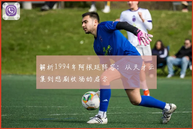 解析1994年阿根廷阵容：从天才云集到悲剧收场的启示