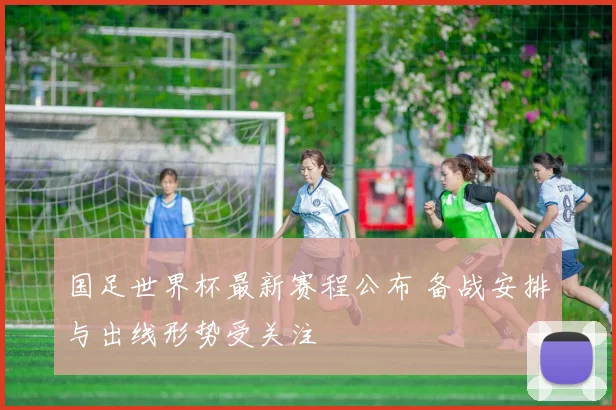 国足世界杯最新赛程公布 备战安排与出线形势受关注