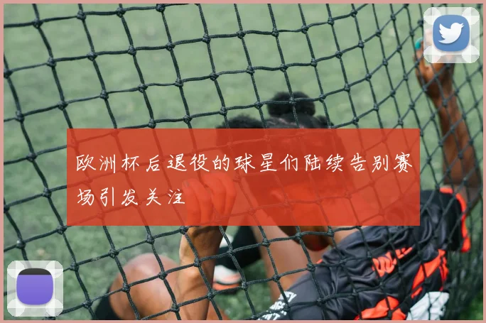 欧洲杯后退役的球星们陆续告别赛场引发关注