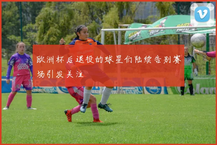 欧洲杯后退役的球星们陆续告别赛场引发关注