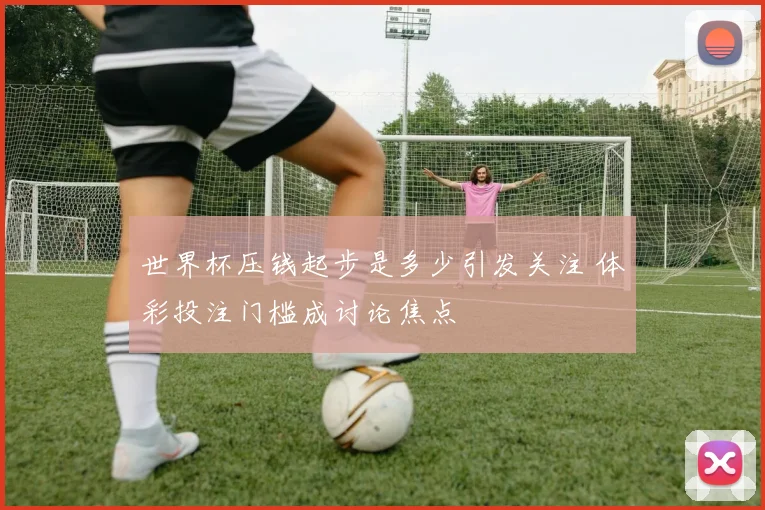 世界杯压钱起步是多少引发关注 体彩投注门槛成讨论焦点